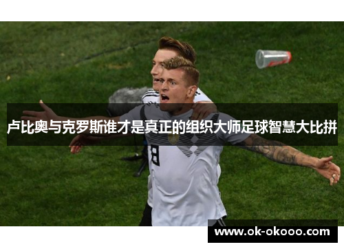 卢比奥与克罗斯谁才是真正的组织大师足球智慧大比拼