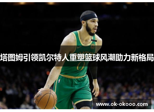塔图姆引领凯尔特人重塑篮球风潮助力新格局
