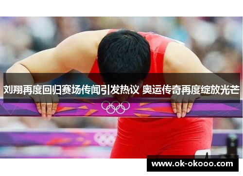 刘翔再度回归赛场传闻引发热议 奥运传奇再度绽放光芒